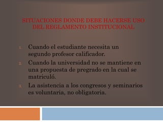 SITUACIONES DONDE DEBE HACERSE USO 
DEL REGLAMENTO INSTITUCIONAL 
1. Cuando el estudiante necesita un 
segundo profesor calificador. 
2. Cuando la universidad no se mantiene en 
una propuesta de pregrado en la cual se 
matriculó. 
3. La asistencia a los congresos y seminarios 
es voluntaria, no obligatoria. 
 