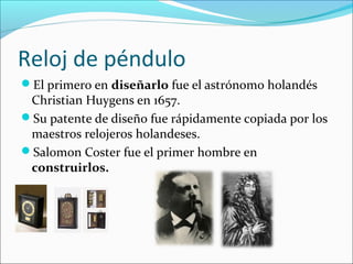 Reloj de péndulo
El primero en diseñarlo fue el astrónomo holandés
Christian Huygens en 1657.
Su patente de diseño fue rápidamente copiada por los
maestros relojeros holandeses.
Salomon Coster fue el primer hombre en
construirlos.
 