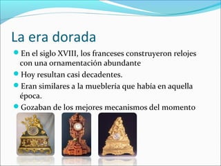 La era dorada
En el siglo XVIII, los franceses construyeron relojes
con una ornamentación abundante
Hoy resultan casi decadentes.
Eran similares a la mueblería que había en aquella
época.
Gozaban de los mejores mecanismos del momento
 