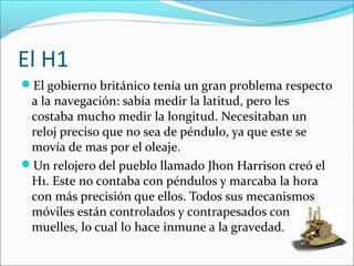 El H1
El gobierno británico tenía un gran problema respecto
a la navegación: sabía medir la latitud, pero les
costaba mucho medir la longitud. Necesitaban un
reloj preciso que no sea de péndulo, ya que este se
movía de mas por el oleaje.
Un relojero del pueblo llamado Jhon Harrison creó el
H1. Este no contaba con péndulos y marcaba la hora
con más precisión que ellos. Todos sus mecanismos
móviles están controlados y contrapesados con
muelles, lo cual lo hace inmune a la gravedad.
 