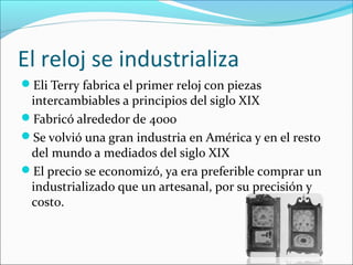 El reloj se industrializa
Eli Terry fabrica el primer reloj con piezas
intercambiables a principios del siglo XIX
Fabricó alrededor de 4000
Se volvió una gran industria en América y en el resto
del mundo a mediados del siglo XIX
El precio se economizó, ya era preferible comprar un
industrializado que un artesanal, por su precisión y
costo.
 