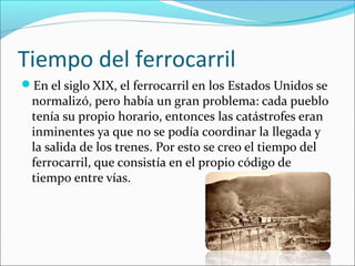 Tiempo del ferrocarril
En el siglo XIX, el ferrocarril en los Estados Unidos se
normalizó, pero había un gran problema: cada pueblo
tenía su propio horario, entonces las catástrofes eran
inminentes ya que no se podía coordinar la llegada y
la salida de los trenes. Por esto se creo el tiempo del
ferrocarril, que consistía en el propio código de
tiempo entre vías.
 