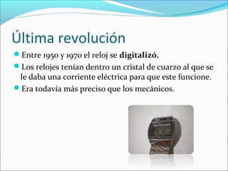Última revolución
Entre 1950 y 1970 el reloj se digitalizó.
Los relojes tenían dentro un cristal de cuarzo al que se
le daba una corriente eléctrica para que este funcione.
Era todavía más preciso que los mecánicos.
 