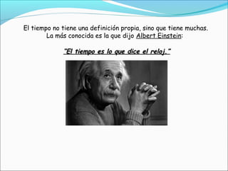 El tiempo no tiene una definición propia, sino que tiene muchas.
La más conocida es la que dijo Albert Einstein:
““El tiempo es lo que dice el reloj.”El tiempo es lo que dice el reloj.”
 