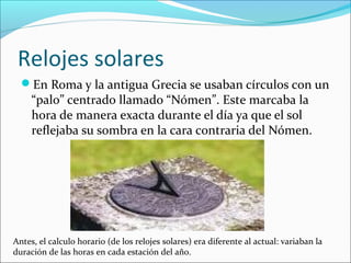 Relojes solares
En Roma y la antigua Grecia se usaban círculos con un
“palo” centrado llamado “Nómen”. Este marcaba la
hora de manera exacta durante el día ya que el sol
reflejaba su sombra en la cara contraria del Nómen.
Antes, el calculo horario (de los relojes solares) era diferente al actual: variaban la
duración de las horas en cada estación del año.
 