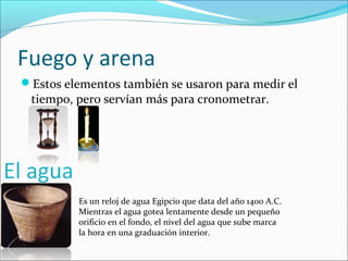Fuego y arena
Estos elementos también se usaron para medir el
tiempo, pero servían más para cronometrar.
El agua
Es un reloj de agua Egipcio que data del año 1400 A.C.
Mientras el agua gotea lentamente desde un pequeño
orificio en el fondo, el nivel del agua que sube marca
la hora en una graduación interior.
 