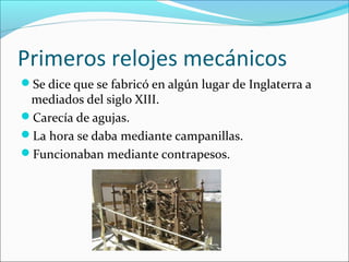 Primeros relojes mecánicos
Se dice que se fabricó en algún lugar de Inglaterra a
mediados del siglo XIII.
Carecía de agujas.
La hora se daba mediante campanillas.
Funcionaban mediante contrapesos.
 