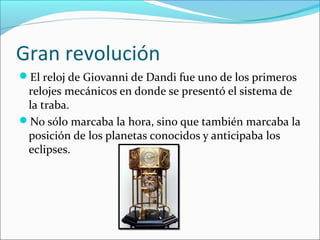 Gran revolución
El reloj de Giovanni de Dandi fue uno de los primeros
relojes mecánicos en donde se presentó el sistema de
la traba.
No sólo marcaba la hora, sino que también marcaba la
posición de los planetas conocidos y anticipaba los
eclipses.
 
