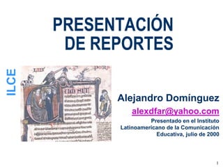 PRESENTACIÓN
        DE REPORTES
ILCE




             Alejandro Domínguez
                 alexdfar@yahoo.com
                       Presentado en el Instituto
             Latinoamericano de la Comunicación
                         Educativa, julio de 2000




                                               1
 