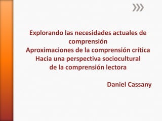 Explorando las necesidades actuales de
comprensión
Aproximaciones de la comprensión crítica
Hacia una perspectiva sociocultural
de la comprensión lectora
Daniel Cassany

 
