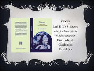 TEXTO 
Leal, F. (2008) Ensayos, 
sobre la relación entre la 
filosofía y las ciencias 
Universidad de 
Guadalajara: 
Guadalajara 
 
