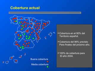 Cobertura actual




                             Cobertura en el 90% del
                              Territorio español.

                             Cobertura del 96% previsto
                              Para finales del próximo año.


                             100% de cobertura para
                               El año 2004.
           Buena cobertura

           Media cobertura
 