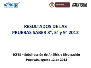 RESULTADOS DE LAS
PRUEBAS SABER 3°, 5° y 9° 2012
ICFES – Subdirección de Análisis y Divulgación
Popayán, agosto 12 de 2013
 