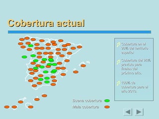 Cobertura actual
Cobertura en el
90% del territorio
español
Cobertura del 96%
previsto para
finales del
próximo año.
100% de
cobertura para el
año 2010.

Buena cobertura
Mala cobertura

 
