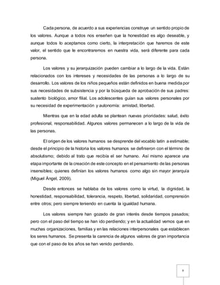 9
Cada persona, de acuerdo a sus experiencias construye un sentido propio de
los valores. Aunque a todos nos enseñen que la honestidad es algo deseable, y
aunque todos lo aceptamos como cierto, la interpretación que haremos de este
valor, el sentido que le encontraremos en nuestra vida, será diferente para cada
persona.
Los valores y su jerarquización pueden cambiar a lo largo de la vida. Están
relacionados con los intereses y necesidades de las personas a lo largo de su
desarrollo. Los valores de los niños pequeños están definidos en buena medida por
sus necesidades de subsistencia y por la búsqueda de aprobación de sus padres:
sustento biológico, amor filial. Los adolescentes guían sus valores personales por
su necesidad de experimentación y autonomía: amistad, libertad.
Mientras que en la edad adulta se plantean nuevas prioridades: salud, éxito
profesional, responsabilidad. Algunos valores permanecen a lo largo de la vida de
las personas.
El origen de los valores humanos se desprende del vocablo latín a estimable;
desde el principio de la historia los valores humanos se definieron con el término de
absolutismo; debido al trato que recibía el ser humano. Así mismo aparece una
etapa importante de la creación de este concepto en el pensamiento de las personas
insensibles; quienes definían los valores humanos como algo sin mayor jerarquía
(Miguel Ángel, 2009).
Desde entonces se hablaba de los valores como la virtud, la dignidad, la
honestidad, responsabilidad, tolerancia, respeto, libertad, solidaridad, comprensión
entre otros; pero siempre teniendo en cuenta la igualdad humana.
Los valores siempre han gozado de gran interés desde tiempos pasados;
pero con el paso del tiempo se han ido perdiendo; y en la actualidad vemos que en
muchas organizaciones, familias y en las relaciones interpersonales que establecen
los seres humanos. Se presenta la carencia de algunos valores de gran importancia
que con el paso de los años se han venido perdiendo.
 