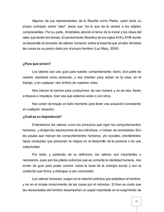 10
Algunos de sus representantes de la filosofía como Platón; quien tenía su
propio concepto sobre “valor” decía que "es lo que da la verdad a los objetos
comprensibles; Por su parte, Aristóteles abordó el tema de la moral y las ideas del
valor que tienen los bienes. El pensamiento filosófico de los siglos XVII y XVIII donde
se desarrolla el concepto de valores humanos sobre la base de que el valor de todas
las cosas es su precio dado por el propio hombre (Luz Mary, 2009).
¿Para qué sirven?
Los valores son una guía para nuestro comportamiento diario. Son parte de
nuestra identidad como personas, y nos orientan para actuar en la casa, en el
trabajo, o en cualquier otro ámbito de nuestras vidas.
Nos indican el camino para conducirnos de una manera y no de otra, frente
a deseos o impulsos, bien sea que estemos solos o con otros.
Nos sirven de brújula en todo momento para tener una actuación consistente
en cualquier situación.
¿Cuál es su importancia?
Entendemos los valores como los principios que rigen los comportamientos
humanos, y dirigen las aspiraciones de los individuos, o incluso de sociedades. Son
las pautas que marcan los comportamientos humanos, y/o sociales, orientándolos
hacia conductas que presumen la mejora en el desarrollo de la persona o de una
colectividad.
Por tanto, y partiendo de su definición, los valores son importantes y
necesarios, pues son los pilares sobre los que se comenta la identidad humana, nos
sirven de guía para poder convivir sobre la base de la sinergia social, y son la
condición que forma y distingue a una comunidad.
Los valores humanos surgen en la relación práctica que establece el hombre;
y no en el simple conocimiento de las cosas por el individuo. Si bien es cierto que
las necesidades del hombre desempeñan un papel importante en el surgimiento de
 