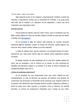 12
1 lista de valores, cuales son los valores
Algo parecido ocurre en los colegios u organizaciones similares, cuando los
maestros o supervisores sienten que su necesidad de “controlar” a su grupo tiene
más valor que el “respeto” y la “dignidad” de los integrantes, y hacen uso de la
“autoridad” para imponerles orden.
Consecuencias
Para la gente los valores cada vez valen menos, pero si consideran que nos
faltan cuando alguien no hace uso de ellos y llega a cometer un acto que nos afecte
a nuestra vida Ver anexo 3.
En la sociedad la falta de valores está presente en muchas acciones
cotidianas algunos ejemplos: cuando un amigo nos traiciona, cuando alguien nos
roba una idea, cuando nuestro trabajo no es bien valorado.
La falta de valores hace que las personas y la sociedad pierdan el rumbo,
suponiendo que cada quien hiciera algo por mejorar podrá regenerase nuestra
sociedad.
El trabajo honrado ha sido substituido por la vida fácil, aquella palabra de
honor que se respetaba y era lo máximo en un deuda, ha sido cambiada por
papelitos que llamamos pagare y la amistad ni se diga, la hemos disfrazado de
complicidad (Sylvia Ubal, 2011).
¿Cómo lo podemos solucionar?
En la sociedad: Es muy fundamental tener una visión integral de paz,
conceptuándolo no solo en términos de ausencia de violencia sino también de
condiciones que favorezcan el desarrollo de las personas cuyo aspecto central es
el respeto a las diferencias sean honestas étnicas sociales, religiosas o políticas, y
afirma la viada como valor supremo y la justicia como un derecho. Es posible
encontrar un camino de construcción innovadora que a través de una crítica
 