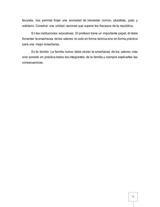 13
fecunda, nos permita forjar una sociedad de bienestar común, pluralista, justo y
solidario. Construir una unidad nacional que supere los fracasos de la república.
En las instituciones educativas: El profesor tiene un importante papel, él debe
fomentar la enseñanza de los valores no solo en forma teórica sino en forma práctica
para una mejor enseñanza.
En la familia: La familia nunca debe obviar la enseñanza de los valores más
sino ponerlo en práctica todos los integrantes de la familia y siempre explicarles las
consecuencias.
 