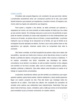 15
CONCLUSIÓN
Al realizar este proyecto llegamos a la conclusión de que para tener valores
y practicarlos necesitamos tener una concepción positiva de la vida, para poder
hacerlo tenemos que empezar por respetarnos a nosotros mismos. El respeto a uno
mismo está muy ligado a la autoestima que tengamos.
Para querer y respetar a los demás, se debe comenzar por quererse y
respetarse así mismo, así como también se debe respetar al medio que nos rodea
ya sea social o natural. Sin embargo esto poco a poco se ha ido perdiendo en gran
parte de nuestra sociedad y la causa está originada en la vida contemporánea que
vivimos en el mundo, se piensa más en el dinero y cosas superficiales. La primera
institución que se encarga de la educación es la familia, así que la familia es la
encargada de poner ejemplos de valores. Es decir, que si unos padres crean un hijo
egocéntrico, por ejemplo, entonces sabrá cómo se comportará éste ante la
sociedad.
Otro factor a señalar, es la fácil aceptación de padres e hijos de la cultura del
narcotráfico, sea esto por medio de la música o de la idea de las armas, lo cual ha
llevado a pérdida de valores a tal grado que existen niños sicarios o violadores. Y
en nuestra comunidad otro factor importante que desintegra los valores
comunitarios es el alcohol. Los valores no solo se deben incentivar en los colegios
sino también en los foros sociales, tales como la amistad, cooperación, justicia,
equidad, confianza y tolerancia. Que estos valores sean tomados en cuenta en el
trabajo en equipo de las comunidades.
Los jóvenes necesitamos valores que den sentido a su existencia y que vayan
guiando nuestros pasos hacia nuestra máxima realización y hacia donde queremos
llegar con nuestro proyecto de vida. Para ello tienen que investigar todos los
aspectos de su cultura. Casi todas las culturas han aceptado los conceptos de
amistad, amor, justicia, paz, solidaridad, buen entendimiento, fraternidad. Hay que
elevar todo lo hermoso, bueno, verdadero, justo y bello que vemos en la humanidad
para consolidar la paz y la buena convivencia en nuestro entorno.
 