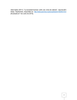 17
Ubal Sylvia (2011), "La sociedad humana sufre una crisis de valores", Aporrea [En
línea], Septiembre, disponible en: http://www.aporrea.org/actualidad/a130258.html
[Accesado el 1 de Junio de 2015].
 