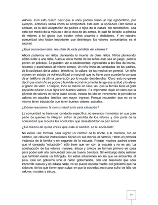 19
valores. Con esto quiero decir que si unos padres crean un hijo egocéntrico, por
ejemplo, entonces sabrá cómo se comportará éste ante la sociedad. Otro factor a
señalar, es la fácil aceptación de padres e hijos de la cultura del narcotráfico, sea
esto por medio de la música o de la idea de las armas, lo cual ha llevado a pérdida
de valores a tal grado que existen niños sicarios o violadores. Y en nuestra
comunidad otro factor importante que desintegra los valores comunitarios es el
alcohol.
¿Qué consecuencias resultan de esta pérdida de valores?
Ahora podemos ver niños planeando la muerte de otros niños. Niños planeando
cómo violar a una niña. Aunque en la mente de los niños esto sea un juego, pero lo
ponen en práctica. Se pueden ver a adolescentes ingresando a las filas del narco,
robando y asesinando al mismo tiempo. Un niño imita las conductas de los padres,
de la sociedad, de la cultura televisiva, la cultura de los medios en general. Un niño
o joven en estado de vulnerabilidad o marginal que no tiene para acceder la compra
de un teléfono de última generación por lo regular decide robar. Claro esto no quiere
decir que si el niño es pobre o humilde económicamente tenga esa actitud y lo eleve
al grado de valor. Lo repito, todo se mama en casa, así que la familia tiene el gran
papel de educar a sus hijos con buenos valores. Es importante dejar en claro que la
pérdida de valores no tiene clase social, incluso ha ido en incremento la pérdida de
valores en aquellas familias con mayor ingreso. Porque recuerden que no es lo
mismo tener educación que tener buenos valores sociales.
¿Cómo reacciona la comunidad ante esta situación?
La comunidad no tiene una conducta específica, no en estos momentos en que gran
parte de quienes la integran sufren la pérdida de los valores y otra parte de la
comunidad que repudia las conductas que desestabilizan la paz social.
¿En manos de quien crees que esta el cambio en la sociedad?
No existe una fórmula para logran un cambio de la noche a la mañana, sin en
cambio, las clásicas instituciones tienen en sus manos el cambio. Hablo en primera
instancia de la familia y en segunda de la escuela. Porque muchos padres creen
que el concepto “educación” sólo tiene que ver con la escuela y no es así. La
construcción de los valores morales, éticos y cívicos se forman primero en casa
para poder salir a la comunidad con una buena bandera. Sin embargo debo señalar
que también existe un triángulo. En estas situaciones en las que se encuentra el
país, casi sin gobierno sino el narco gobernando, con una televisión que sólo
transmite basura y no educa nada, no se puede espera mucho del gobierno que ha
sido uno de los que tienen gran culpa en que la sociedad mexicana sufra de falta de
valores morales y éticos.
 