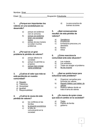 1
Nombre: Sinai______________________________________________________
Edad: 16________________________Ocupación: Estudiante________________
1. ¿Porque son importantes los
valores en una sociedad para su
desarrollo?
a) porque así podemos
vivir en armonía.
b) porque así podemos
tener una sociedad
buena
c) porque de esa manera
se evitan muchos
problemas
2. ¿Por qué es un gran
problema la pérdida de valores?
a) porque afecta a la
sociedad
b) porque no permite su
progreso
c) porque trae consigo
varios problemas
3. ¿Cuál es el valor que más se
está perdiendo en nuestra
comunidad?
a) Respeto
b) Tolerancia
d) Honestidad
e) Igualdad
f) Responsabilidad
4. ¿Cuál es la causa de esta
pérdida de valores?
a) los conflictos en las
familias
b) la situación económica
c) la falta de
comunicación en la
sociedad
d) La poca practica de
buenas acciones
5. ¿Qué consecuencias
resultan de esta pérdida de
valores?
a) Vandalismo
b) Prostitución
c) Embarazos precoces y no
deseados
d) Robos
e) Otros
6. ¿Cómo reacciona la
comunidad ante esta situación?
a) Les molesta
b) Les entristece
c) Tratan de arreglar el problema
d) No les importa
7. ¿Qué se podría hacer para
solucionar este problema?
a) Organizar campañas para
fomentar los valores
b) Repartir folletos que hablen de
valores
c) Realizar talleres donde se
trate el tema de valores
8. ¿En manos de quien crees
que esta el cambio en la sociedad?
a) Todos
b) Padres de familia
c) gobierno
 