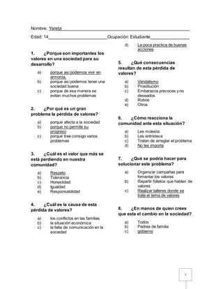 1
Nombre: Yaretzi____________________________________________________
Edad: 14________________________Ocupación: Estudiante________________
1. ¿Porque son importantes los
valores en una sociedad para su
desarrollo?
a) porque así podemos vivir en
armonía.
b) porque así podemos tener una
sociedad buena
c) porque de esa manera se
evitan muchos problemas
2. ¿Por qué es un gran
problema la pérdida de valores?
a) porque afecta a la sociedad
b) porque no permite su
progreso
c) porque trae consigo varios
problemas
3. ¿Cuál es el valor que más se
está perdiendo en nuestra
comunidad?
a) Respeto
b) Tolerancia
c) Honestidad
d) Igualdad
e) Responsabilidad
4. ¿Cuál es la causa de esta
pérdida de valores?
a) los conflictos en las familias
b) la situación económica
c) la falta de comunicación en la
sociedad
d) La poca practica de buenas
acciones
5. ¿Qué consecuencias
resultan de esta pérdida de
valores?
a) Vandalismo
b) Prostitución
c) Embarazos precoces y no
deseados
d) Robos
e) Otros
6. ¿Cómo reacciona la
comunidad ante esta situación?
a) Les molesta
b) Les entristece
c) Tratan de arreglar el problema
d) No les importa
7. ¿Qué se podría hacer para
solucionar este problema?
a) Organizar campañas para
fomentar los valores
b) Repartir folletos que hablen de
valores
c) Realizar talleres donde se
trate el tema de valores
8. ¿En manos de quien crees
que esta el cambio en la sociedad?
a) Todos
b) Padres de familia
c) gobierno
 