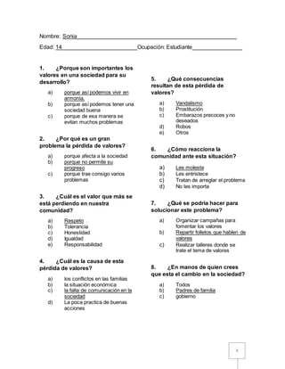 1
Nombre: Sonia___________________________________________________
Edad: 14________________________Ocupación: Estudiante________________
1. ¿Porque son importantes los
valores en una sociedad para su
desarrollo?
a) porque así podemos vivir en
armonía.
b) porque así podemos tener una
sociedad buena
c) porque de esa manera se
evitan muchos problemas
2. ¿Por qué es un gran
problema la pérdida de valores?
a) porque afecta a la sociedad
b) porque no permite su
progreso
c) porque trae consigo varios
problemas
3. ¿Cuál es el valor que más se
está perdiendo en nuestra
comunidad?
a) Respeto
b) Tolerancia
c) Honestidad
d) Igualdad
e) Responsabilidad
4. ¿Cuál es la causa de esta
pérdida de valores?
a) los conflictos en las familias
b) la situación económica
c) la falta de comunicación en la
sociedad
d) La poca practica de buenas
acciones
5. ¿Qué consecuencias
resultan de esta pérdida de
valores?
a) Vandalismo
b) Prostitución
c) Embarazos precoces y no
deseados
d) Robos
e) Otros
6. ¿Cómo reacciona la
comunidad ante esta situación?
a) Les molesta
b) Les entristece
c) Tratan de arreglar el problema
d) No les importa
7. ¿Qué se podría hacer para
solucionar este problema?
a) Organizar campañas para
fomentar los valores
b) Repartir folletos que hablen de
valores
c) Realizar talleres donde se
trate el tema de valores
8. ¿En manos de quien crees
que esta el cambio en la sociedad?
a) Todos
b) Padres de familia
c) gobierno
 