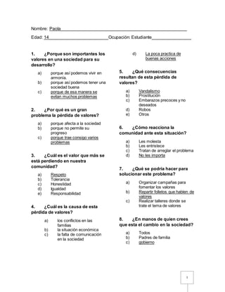 1
Nombre: Paola___________________________________________________
Edad: 14________________________Ocupación: Estudiante________________
1. ¿Porque son importantes los
valores en una sociedad para su
desarrollo?
a) porque así podemos vivir en
armonía.
b) porque así podemos tener una
sociedad buena
c) porque de esa manera se
evitan muchos problemas
2. ¿Por qué es un gran
problema la pérdida de valores?
a) porque afecta a la sociedad
b) porque no permite su
progreso
c) porque trae consigo varios
problemas
3. ¿Cuál es el valor que más se
está perdiendo en nuestra
comunidad?
a) Respeto
b) Tolerancia
c) Honestidad
d) Igualdad
e) Responsabilidad
4. ¿Cuál es la causa de esta
pérdida de valores?
a) los conflictos en las
familias
b) la situación económica
c) la falta de comunicación
en la sociedad
d) La poca practica de
buenas acciones
5. ¿Qué consecuencias
resultan de esta pérdida de
valores?
a) Vandalismo
b) Prostitución
c) Embarazos precoces y no
deseados
d) Robos
e) Otros
6. ¿Cómo reacciona la
comunidad ante esta situación?
a) Les molesta
b) Les entristece
c) Tratan de arreglar el problema
d) No les importa
7. ¿Qué se podría hacer para
solucionar este problema?
a) Organizar campañas para
fomentar los valores
b) Repartir folletos que hablen de
valores
c) Realizar talleres donde se
trate el tema de valores
8. ¿En manos de quien crees
que esta el cambio en la sociedad?
a) Todos
b) Padres de familia
c) gobierno
 