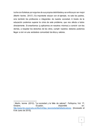 2
lucha con fortaleza por erguirse de sus propias debilidadesy se enfoca por ser mejor
(Martín Ivonne, 20121). Es importante educar con el ejemplo, no solo los padres,
sino también los profesores e integrantes de nuestra sociedad. A través de la
educación podemos superar la crisis de este problema, que nos afecta a todos
directamente. Si enseñamos (y aplicamos en nosotros mismos) a convivir con los
demás, a respetar los derechos de los otros, cumplir nuestros deberes podemos
llegar a vivir en una verdadera comunidad de ética y valores.
1
Martín, Ivonne (2012), "La sociedad y la falta de valores", FeNopina, Vol. 17,
Octubre, Ecuador, disponible en:
http://www.fen.espol.edu.ec/MartinOlga_lasociedadylafaltadevalores [Accesado el
6 de Junio de 2015].
 