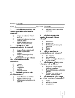 1
Nombre: Fernanda___________________________________________________
Edad: 15________________________Ocupación: Estudiante________________
1. ¿Porque son importantes los
valores en una sociedad para su
desarrollo?
a) porque así podemos vivir en
armonía.
b) porque así podemos tener una
sociedad buena
c) porque de esa manera se
evitan muchos problemas
2. ¿Por qué es un gran
problema la pérdida de valores?
a) porque afecta a la sociedad
b) porque no permite su
progreso
c) porque trae consigo varios
problemas
3. ¿Cuál es el valor que más se
está perdiendo en nuestra
comunidad?
a) Respeto
b) Tolerancia
c) Honestidad
d) Igualdad
e) Responsabilidad
4. ¿Cuál es la causa de esta
pérdida de valores?
a) los conflictos en las familias
b) la situación económica
c) la falta de comunicación en la
sociedad
d) La poca practica de buenas
acciones
5. ¿Qué consecuencias
resultan de esta pérdida de
valores?
a) Vandalismo
b) Prostitución
c) Embarazos precoces y no
deseados
d) Robos
e) Otros
6. ¿Cómo reacciona la
comunidad ante esta situación?
a) Les molesta
b) Les entristece
c) Tratan de arreglar el problema
d) No les importa
7. ¿Qué se podría hacer para
solucionar este problema?
a) Organizar campañas para
fomentar los valores
b) Repartir folletos que hablen de
valores
c) Realizar talleres donde se
trate el tema de valores
8. ¿En manos de quien crees
que esta el cambio en la sociedad?
a) Todos
b) Padres de familia
a) c) gobierno
 