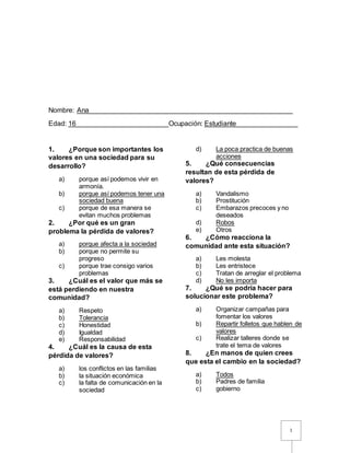 1
Nombre: Ana_____________________________________________________
Edad: 16________________________Ocupación: Estudiante________________
1. ¿Porque son importantes los
valores en una sociedad para su
desarrollo?
a) porque así podemos vivir en
armonía.
b) porque así podemos tener una
sociedad buena
c) porque de esa manera se
evitan muchos problemas
2. ¿Por qué es un gran
problema la pérdida de valores?
a) porque afecta a la sociedad
b) porque no permite su
progreso
c) porque trae consigo varios
problemas
3. ¿Cuál es el valor que más se
está perdiendo en nuestra
comunidad?
a) Respeto
b) Tolerancia
c) Honestidad
d) Igualdad
e) Responsabilidad
4. ¿Cuál es la causa de esta
pérdida de valores?
a) los conflictos en las familias
b) la situación económica
c) la falta de comunicación en la
sociedad
d) La poca practica de buenas
acciones
5. ¿Qué consecuencias
resultan de esta pérdida de
valores?
a) Vandalismo
b) Prostitución
c) Embarazos precoces y no
deseados
d) Robos
e) Otros
6. ¿Cómo reacciona la
comunidad ante esta situación?
a) Les molesta
b) Les entristece
c) Tratan de arreglar el problema
d) No les importa
7. ¿Qué se podría hacer para
solucionar este problema?
a) Organizar campañas para
fomentar los valores
b) Repartir folletos que hablen de
valores
c) Realizar talleres donde se
trate el tema de valores
8. ¿En manos de quien crees
que esta el cambio en la sociedad?
a) Todos
b) Padres de familia
c) gobierno
 