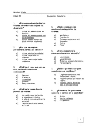 1
Nombre: Karla_____________________________________________________
Edad: 13________________________Ocupación: Estudiante________________
1. ¿Porque son importantes los
valores en una sociedad para su
desarrollo?
a) porque así podemos vivir en
armonía.
b) porque así podemos tener una
sociedad buena
c) porque de esa manera se
evitan muchos problemas
2. ¿Por qué es un gran
problema la pérdida de valores?
a) porque afecta a la sociedad
b) porque no permite su
progreso
c) porque trae consigo varios
problemas
3. ¿Cuál es el valor que más se
está perdiendo en nuestra
comunidad?
a) Respeto
b) Tolerancia
c) Honestidad
d) Igualdad
e) Responsabilidad
4. ¿Cuál es la causa de esta
pérdida de valores?
a) los conflictos en las familias
b) la situación económica
c) la falta de comunicación en la
sociedad
d) La poca practica de buenas
acciones
5. ¿Qué consecuencias
resultan de esta pérdida de
valores?
a) Vandalismo
b) Prostitución
c) Embarazos precoces y no
deseados
d) Robos
e) Otros
6. ¿Cómo reacciona la
comunidad ante esta situación?
a) Les molesta
b) Les entristece
c) Tratan de arreglar el problema
d) No les importa
7. ¿Qué se podría hacer para
solucionar este problema?
a) Organizar campañas para
fomentar los valores
b) Repartir folletos que hablen de
valores
c) Realizar talleres donde se
trate el tema de valores
8. ¿En manos de quien crees
que esta el cambio en la sociedad?
a) Todos
b) Padres de familia
a) c) gobierno
 