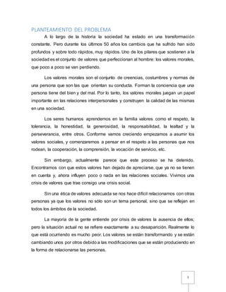 3
PLANTEAMIENTO DEL PROBLEMA
A lo largo de la historia la sociedad ha estado en una transformación
constante. Pero durante los últimos 50 años los cambios que ha sufrido han sido
profundos y sobre todo rápidos, muy rápidos. Uno de los pilares que sostienen a la
sociedad es el conjunto de valores que perfeccionan al hombre: los valores morales,
que poco a poco se van perdiendo.
Los valores morales son el conjunto de creencias, costumbres y normas de
una persona que son las que orientan su conducta. Forman la conciencia que una
persona tiene del bien y del mal. Por lo tanto, los valores morales juegan un papel
importante en las relaciones interpersonales y construyen la calidad de las mismas
en una sociedad.
Los seres humanos aprendemos en la familia valores como el respeto, la
tolerancia, la honestidad, la generosidad, la responsabilidad, la lealtad y la
perseverancia, entre otros. Conforme vamos creciendo empezamos a asumir los
valores sociales, y comenzaremos a pensar en el respeto a las personas que nos
rodean, la cooperación, la comprensión, la vocación de servicio, etc.
Sin embargo, actualmente parece que este proceso se ha detenido.
Encontramos con que estos valores han dejado de apreciarse, que ya no se tienen
en cuenta y, ahora influyen poco o nada en las relaciones sociales. Vivimos una
crisis de valores que trae consigo una crisis social.
Sin una ética de valores adecuada se nos hace difícil relacionarnos con otras
personas ya que los valores no sólo son un tema personal, sino que se reflejan en
todos los ámbitos de la sociedad.
La mayoría de la gente entiende por crisis de valores la ausencia de ellos;
pero la situación actual no se refiere exactamente a su desaparición. Realmente lo
que está ocurriendo es mucho peor. Los valores se están transformando y se están
cambiando unos por otros debido a las modificaciones que se están produciendo en
la forma de relacionarse las personas.
 