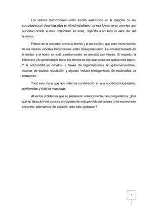 4
Los valores tradicionales están siendo sustituidos en la mayoría de las
sociedades por otros basados en el individualismo de esa forma se va creando una
sociedad donde lo más importante es tener, dejando a un lado el valor del ser
humano.
Pilares de la sociedad como la familia y la educación, que eran transmisores
de los valores morales tradicionales están desapareciendo. La amistad basada en
la lealtad y el honor se está transformando en amistad por interés. El respeto, la
tolerancia y la generosidad hacia los demás es algo que cada vez queda más lejano.
Y la solidaridad se canaliza a través de organizaciones no gubernamentales,
muchas de dudosa reputación y algunas incluso protagonistas de escándalos de
corrupción.
Todo esto, hace que nos estemos convirtiendo en una sociedad vulgarizada,
conformista y fácil de manipular.
Al ver los problemas que se plantearon anteriormente, nos preguntamos ¿Por
qué no descubrir las causas principales de esta pérdida de valores y de esa manera
encontrar alternativas de solución ante este problema?
 