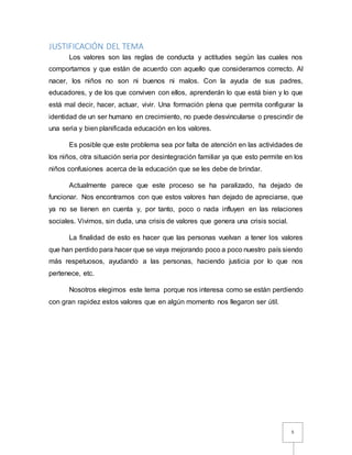 5
JUSTIFICACIÓN DEL TEMA
Los valores son las reglas de conducta y actitudes según las cuales nos
comportarnos y que están de acuerdo con aquello que consideramos correcto. Al
nacer, los niños no son ni buenos ni malos. Con la ayuda de sus padres,
educadores, y de los que conviven con ellos, aprenderán lo que está bien y lo que
está mal decir, hacer, actuar, vivir. Una formación plena que permita configurar la
identidad de un ser humano en crecimiento, no puede desvincularse o prescindir de
una seria y bien planificada educación en los valores.
Es posible que este problema sea por falta de atención en las actividades de
los niños, otra situación seria por desintegración familiar ya que esto permite en los
niños confusiones acerca de la educación que se les debe de brindar.
Actualmente parece que este proceso se ha paralizado, ha dejado de
funcionar. Nos encontramos con que estos valores han dejado de apreciarse, que
ya no se tienen en cuenta y, por tanto, poco o nada influyen en las relaciones
sociales. Vivimos, sin duda, una crisis de valores que genera una crisis social.
La finalidad de esto es hacer que las personas vuelvan a tener los valores
que han perdido para hacer que se vaya mejorando poco a poco nuestro país siendo
más respetuosos, ayudando a las personas, haciendo justicia por lo que nos
pertenece, etc.
Nosotros elegimos este tema porque nos interesa como se están perdiendo
con gran rapidez estos valores que en algún momento nos llegaron ser útil.
 