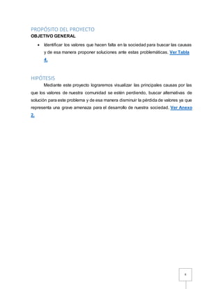 6
PROPÓSITO DEL PROYECTO
OBJETIVO GENERAL
 Identificar los valores que hacen falta en la sociedad para buscar las causas
y de esa manera proponer soluciones ante estas problemáticas. Ver Tabla
4.
HIPÓTESIS
Mediante este proyecto lograremos visualizar las principales causas por las
que los valores de nuestra comunidad se estén perdiendo, buscar alternativas de
solución para este problema y de esa manera disminuir la pérdida de valores ya que
representa una grave amenaza para el desarrollo de nuestra sociedad. Ver Anexo
2.
 