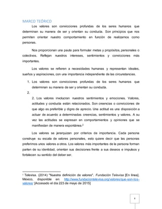 8
MARCO TEÓRICO
Los valores son convicciones profundas de los seres humanos que
determinan su manera de ser y orientan su conducta. Son principios que nos
permiten orientar nuestro comportamiento en función de realizarnos como
personas.
Nos proporcionan una pauta para formular metas y propósitos, personales o
colectivos. Reflejan nuestros intereses, sentimientos y convicciones más
importantes.
Los valores se refieren a necesidades humanas y representan ideales,
sueños y aspiraciones, con una importancia independiente de las circunstancias.
1. Los valores son convicciones profundas de los seres humanos que
determinan su manera de ser y orientan su conducta.
2.
2. Los valores involucran nuestros sentimientos y emociones. Valores,
actitudes y conducta están relacionados. Son creencias o convicciones de
que algo es preferible y digno de aprecio. Una actitud es una disposición a
actuar de acuerdo a determinadas creencias, sentimientos y valores. A su
vez las actitudes se expresan en comportamientos y opiniones que se
manifiestan de manera espontánea.2
Los valores se jerarquizan por criterios de importancia. Cada persona
construye su escala de valores personales, esto quiere decir que las personas
preferimos unos valores a otros. Los valores más importantes de la persona forman
parten de su identidad, orientan sus decisiones frente a sus deseos e impulsos y
fortalecen su sentido del deber ser.
2
Televisa. (2014) "Nuestra definición de valores". Fundación Televisa [En línea].
México, disponible en: http://www.fundaciontelevisa.org/valores/que-son-los-
valores/ [Accesado el día 223 de mayo de 2015]
 