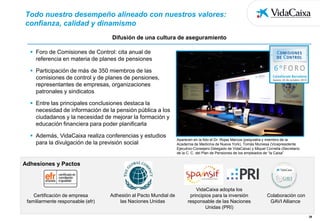 Todo nuestro desempeño alineado con nuestros valores:
confianza, calidad y dinamismo
Difusión de una cultura de aseguramiento
 Foro de Comisiones de Control: cita anual de
referencia en materia de planes de pensiones
 Participación de más de 350 miembros de las
comisiones de control y de planes de pensiones,
representantes de empresas, organizaciones
patronales y sindicatos
 Entre las principales conclusiones destaca la
necesidad de información de la pensión pública a los
ciudadanos y la necesidad de mejorar la formación y
educación financiera para poder planificarla
 Además, VidaCaixa realiza conferencias y estudios
para la divulgación de la previsión social

Aparecen en la foto el Dr. Rojas Marcos (psiquiatra y miembro de la
Academia de Medicina de Nueva York), Tomàs Muniesa (Vicepresidente
Ejecutivo-Consejero Delegado de VidaCaixa) y Miquel Cornella (Secretario
de la C. C. del Plan de Pensiones de los empleados de “la Caixa”

Adhesiones y Pactos

Certificación de empresa
familiarmente responsable (efr)

Adhesión al Pacto Mundial de
las Naciones Unidas

VidaCaixa adopta los
principios para la inversión
responsable de las Naciones
Unidas (PRI)

Colaboración con
GAVI Alliance
28

 