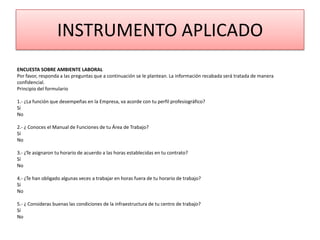 INSTRUMENTO APLICADO
ENCUESTA SOBRE AMBIENTE LABORAL
Por favor, responda a las preguntas que a continuación se le plantean. La información recabada será tratada de manera
confidencial.
Principio del formulario

1.- ¿La función que desempeñas en la Empresa, va acorde con tu perfil profesiográfico?
Sí
No

2.- ¿ Conoces el Manual de Funciones de tu Área de Trabajo?
Sí
No

3.- ¿Te asignaron tu horario de acuerdo a las horas establecidas en tu contrato?
Sí
No

4.- ¿Te han obligado algunas veces a trabajar en horas fuera de tu horario de trabajo?
Sí
No

5.- ¿ Consideras buenas las condiciones de la infraestructura de tu centro de trabajo?
Sí
No
 