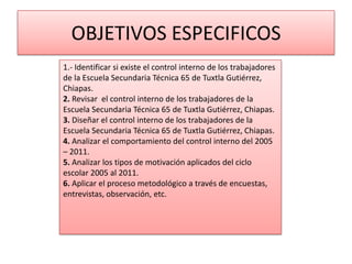OBJETIVOS ESPECIFICOS
1.- Identificar si existe el control interno de los trabajadores
de la Escuela Secundaria Técnica 65 de Tuxtla Gutiérrez,
Chiapas.
2. Revisar el control interno de los trabajadores de la
Escuela Secundaria Técnica 65 de Tuxtla Gutiérrez, Chiapas.
3. Diseñar el control interno de los trabajadores de la
Escuela Secundaria Técnica 65 de Tuxtla Gutiérrez, Chiapas.
4. Analizar el comportamiento del control interno del 2005
– 2011.
5. Analizar los tipos de motivación aplicados del ciclo
escolar 2005 al 2011.
6. Aplicar el proceso metodológico a través de encuestas,
entrevistas, observación, etc.
 
