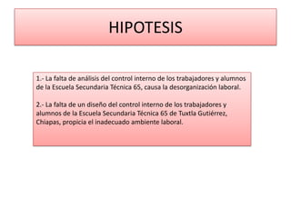 HIPOTESIS

1.- La falta de análisis del control interno de los trabajadores y alumnos
de la Escuela Secundaria Técnica 65, causa la desorganización laboral.

2.- La falta de un diseño del control interno de los trabajadores y
alumnos de la Escuela Secundaria Técnica 65 de Tuxtla Gutiérrez,
Chiapas, propicia el inadecuado ambiente laboral.
 