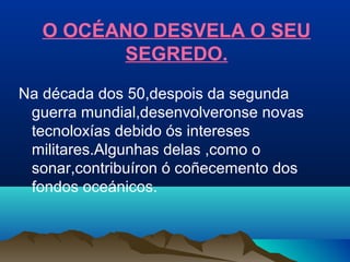 O OCÉANO DESVELA O SEU
SEGREDO.
Na década dos 50,despois da segunda
guerra mundial,desenvolveronse novas
tecnoloxías debido ós intereses
militares.Algunhas delas ,como o
sonar,contribuíron ó coñecemento dos
fondos oceánicos.
 