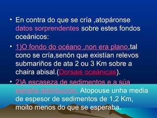 • En contra do que se cría ,atopáronse
datos sorprendentes sobre estes fondos
oceánicos:
• 1)O fondo do océano ,non era plano,tal
cono se cría,senón que existían relevos
submariños de ata 2 ou 3 Km sobre a
chaira abisal.(Dorsais oceánicasDorsais oceánicas).
• 2)A escaseza de sedimentos e a súa
estraña distribución. Atopouse unha media
de espesor de sedimentos de 1,2 Km,
moito menos do que se esperaba.
 