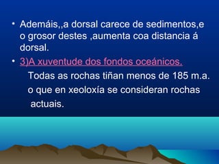 • Ademáis,,a dorsal carece de sedimentos,e
o grosor destes ,aumenta coa distancia á
dorsal.
• 3)A xuventude dos fondos oceánicos.
Todas as rochas tiñan menos de 185 m.a.
o que en xeoloxía se consideran rochas
actuais.
 