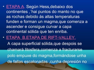 • ETAPA A. Según Hess,debaixo dos
continentes ,´hai puntos do manto no que
as rochas debido ás altas temperaturas
funden e forman un magma,que comenza a
ascender e consigue curvar a capa
continental sólida que ten enriba.
• ETAPA B.ETAPA DE RIFT-VALLEY.
A capa superficial sólida,que despois se
chamará litosfera,comenza a fracturarse
polo empuxe do magma,formándose unha
de fallas escalonadas ,cunha depresión no
 