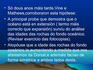 • Só dous anos máis tarde,Vine e
Mathews,corroboraron esta hipótese:
• A principal proba que demostra que o
océano está en extensión ( termo máis
correcto que expansión) surxíu do análise
das idades das rochas do fondo oceánico.
(Revisar exercicio das fotocopias).
• Atopóuse que a idade das rochas do fondo
oceánico ía aumentando a medida que nos
afastamos da Dorsal,e ademáis facíao de
forma simétrica a ambos lados desta.
 