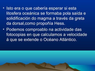 • Isto era o que cabería esperar si esta
litosfera oceánica se formaba pola saída e
solidificación do magma a través da greta
da dorsal,como propoñía Hess.
• Podemos comproablo na actividade das
fotocopias en que calculamos a velocidade
á que se extende o Océano Atlántico.
 