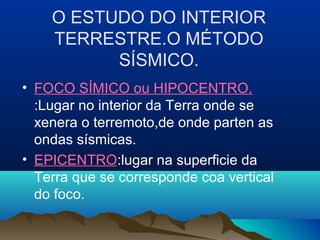 O ESTUDO DO INTERIOR
TERRESTRE.O MÉTODO
SÍSMICO.
• FOCO SÍMICO ou HIPOCENTRO.
:Lugar no interior da Terra onde se
xenera o terremoto,de onde parten as
ondas sísmicas.
• EPICENTRO:lugar na superficie da
Terra que se corresponde coa vertical
do foco.
 