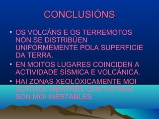 CONCLUSIÓNSCONCLUSIÓNS
• OS VOLCÁNS E OS TERREMOTOS
NON SE DISTRIBÚEN
UNIFORMEMENTE POLA SUPERFICIE
DA TERRA.
• EN MOITOS LUGARES COINCIDEN A
ACTIVIDADE SÍSMICA E VOLCÁNICA.
• HAI ZONAS XEOLÓXICAMENTE MOI
ACTIVAS, MENTRES QUE OUTRAS
SON MOI INESTABLES.
 